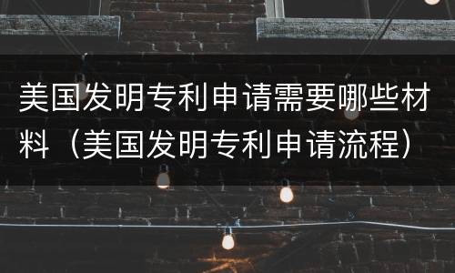 美国发明专利申请需要哪些材料（美国发明专利申请流程）
