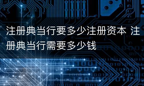 注册典当行要多少注册资本 注册典当行需要多少钱