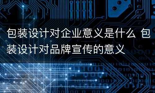包装设计对企业意义是什么 包装设计对品牌宣传的意义
