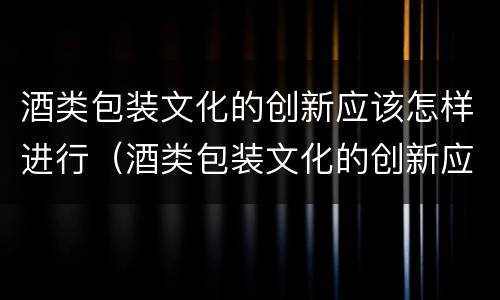 酒类包装文化的创新应该怎样进行（酒类包装文化的创新应该怎样进行分析）