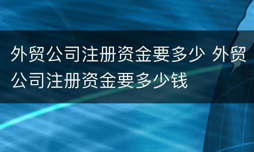 外贸公司注册资金要多少 外贸公司注册资金要多少钱