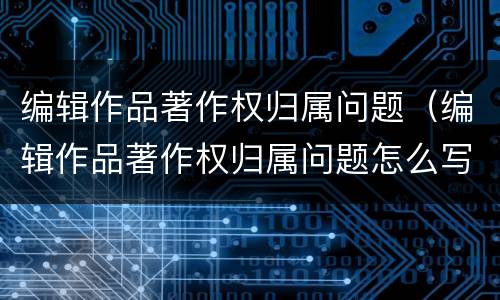 编辑作品著作权归属问题（编辑作品著作权归属问题怎么写）