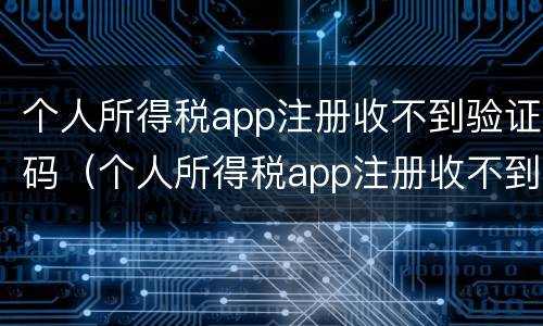个人所得税app注册收不到验证码（个人所得税app注册收不到验证码怎么回事）