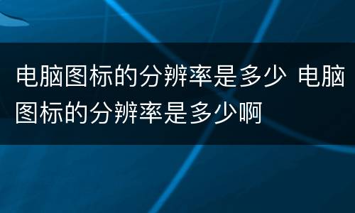 电脑图标的分辨率是多少 电脑图标的分辨率是多少啊