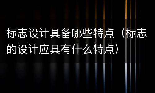 标志设计具备哪些特点（标志的设计应具有什么特点）