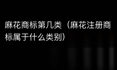 麻花商标第几类（麻花注册商标属于什么类别）