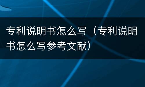 专利说明书怎么写（专利说明书怎么写参考文献）