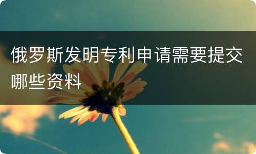 俄罗斯发明专利申请需要提交哪些资料