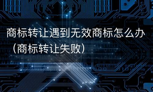 商标转让遇到无效商标怎么办（商标转让失败）
