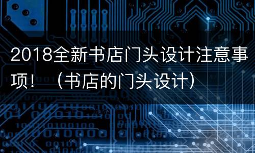 2018全新书店门头设计注意事项！（书店的门头设计）