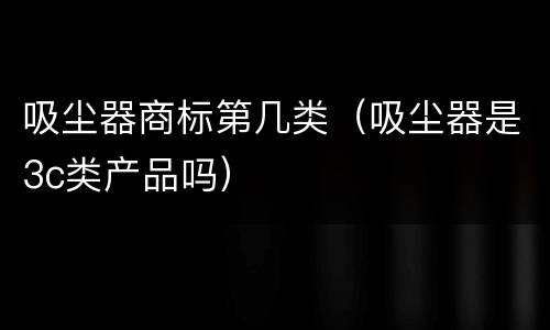 吸尘器商标第几类（吸尘器是3c类产品吗）