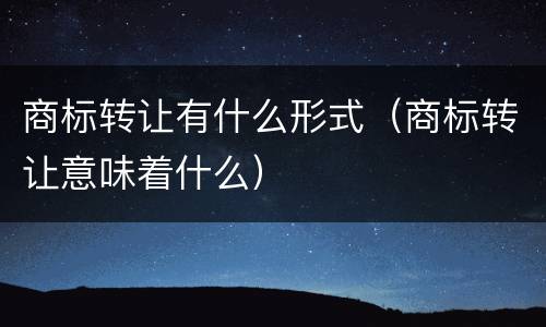 商标转让有什么形式（商标转让意味着什么）