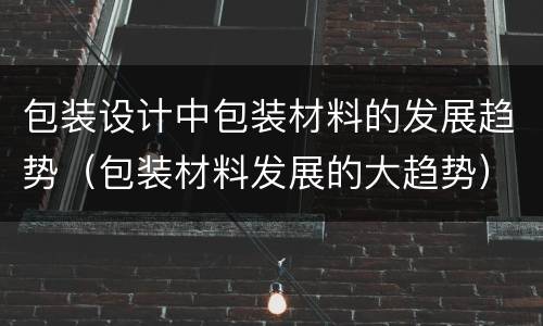 包装设计中包装材料的发展趋势（包装材料发展的大趋势）