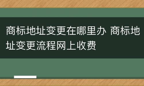商标地址变更在哪里办 商标地址变更流程网上收费