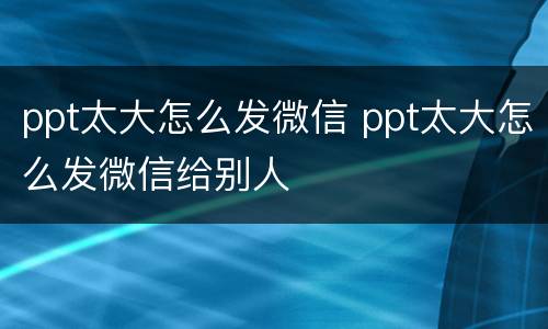 ppt太大怎么发微信 ppt太大怎么发微信给别人