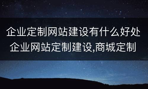 企业定制网站建设有什么好处 企业网站定制建设,商城定制开发