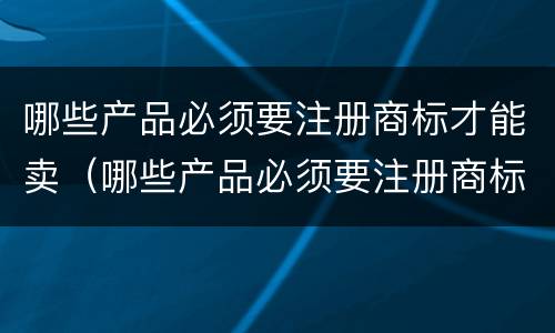 哪些产品必须要注册商标才能卖（哪些产品必须要注册商标才能卖呢）