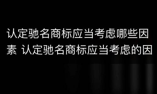 认定驰名商标应当考虑哪些因素 认定驰名商标应当考虑的因素是:相关公众对该商标