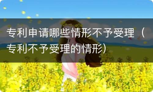 专利申请哪些情形不予受理（专利不予受理的情形）