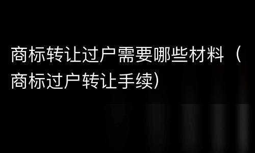 商标转让过户需要哪些材料（商标过户转让手续）