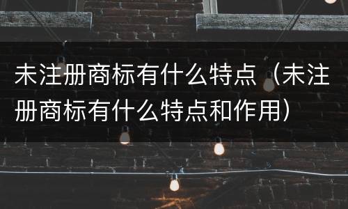 未注册商标有什么特点（未注册商标有什么特点和作用）