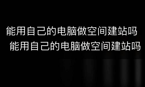 能用自己的电脑做空间建站吗 能用自己的电脑做空间建站吗知乎