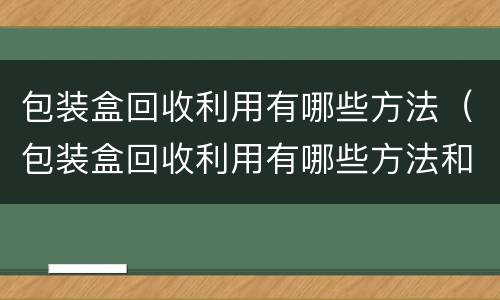 包装盒回收利用有哪些方法（包装盒回收利用有哪些方法和技巧）