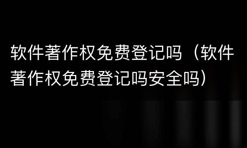 软件著作权免费登记吗（软件著作权免费登记吗安全吗）