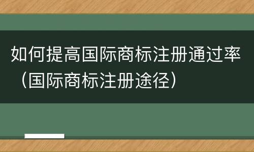 如何提高国际商标注册通过率（国际商标注册途径）