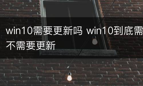 win10需要更新吗 win10到底需不需要更新