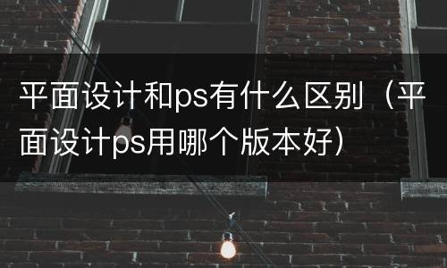 平面设计和ps有什么区别（平面设计ps用哪个版本好）
