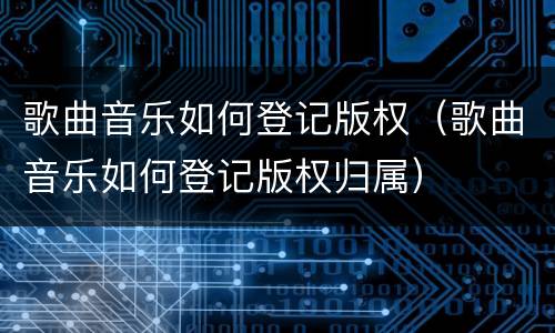 歌曲音乐如何登记版权（歌曲音乐如何登记版权归属）