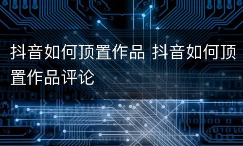 抖音如何顶置作品 抖音如何顶置作品评论