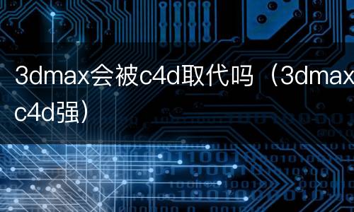 3dmax会被c4d取代吗（3dmax比c4d强）