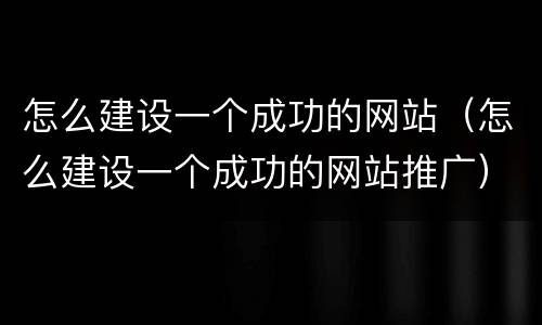 怎么建设一个成功的网站（怎么建设一个成功的网站推广）