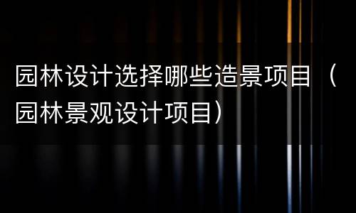 园林设计选择哪些造景项目（园林景观设计项目）