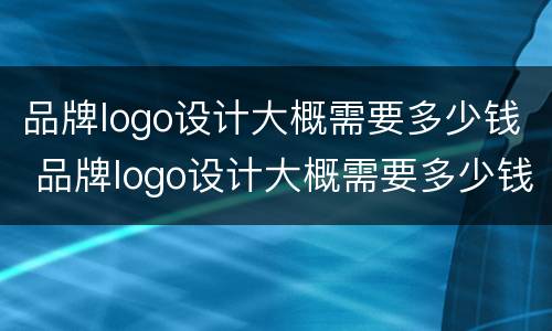 品牌logo设计大概需要多少钱 品牌logo设计大概需要多少钱一个