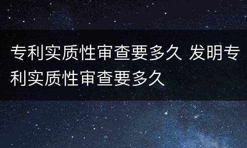 专利实质性审查要多久 发明专利实质性审查要多久