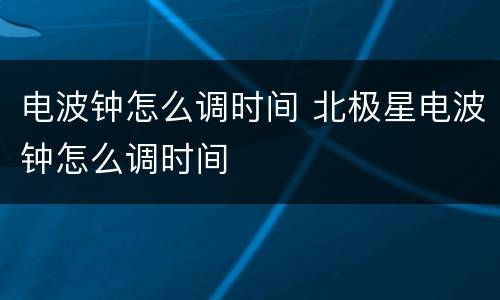 电波钟怎么调时间 北极星电波钟怎么调时间