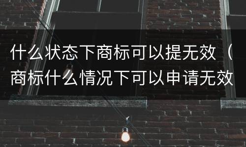 什么状态下商标可以提无效（商标什么情况下可以申请无效）