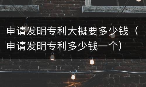 申请发明专利大概要多少钱（申请发明专利多少钱一个）