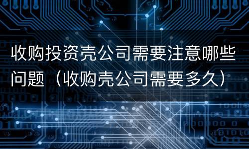 收购投资壳公司需要注意哪些问题（收购壳公司需要多久）