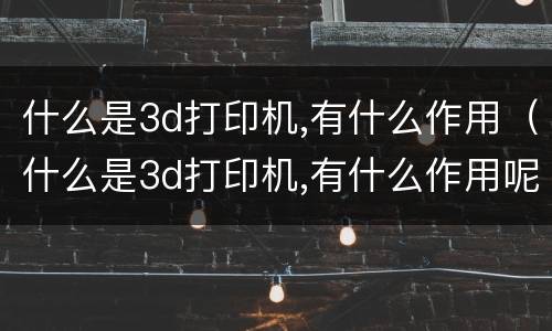 什么是3d打印机,有什么作用（什么是3d打印机,有什么作用呢）