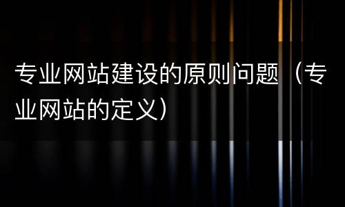 专业网站建设的原则问题（专业网站的定义）