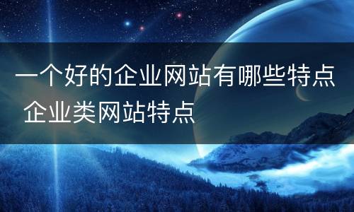 一个好的企业网站有哪些特点 企业类网站特点