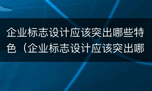 企业标志设计应该突出哪些特色（企业标志设计应该突出哪些特色和特点）