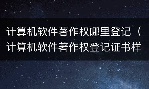计算机软件著作权哪里登记（计算机软件著作权登记证书样本）