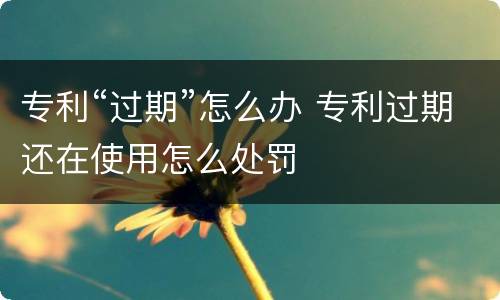 专利“过期”怎么办 专利过期还在使用怎么处罚