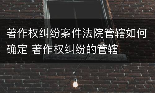 著作权纠纷案件法院管辖如何确定 著作权纠纷的管辖