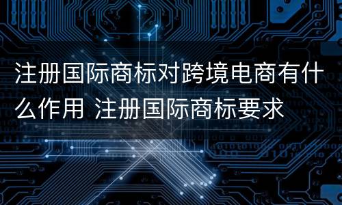 注册国际商标对跨境电商有什么作用 注册国际商标要求